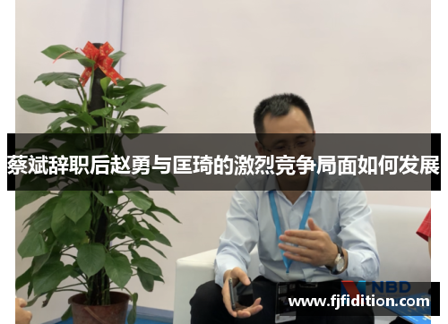 蔡斌辞职后赵勇与匡琦的激烈竞争局面如何发展 蔡斌辞职后赵勇与匡琦的激烈竞争局面如何发展